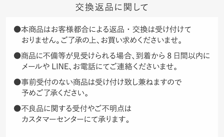 交換返品に関して●本商品はお客様都合による返品・交換は受け付けておりません。ご了承の上、お買い求めくださいませ。●商品に不備等が見受けられる場合、到着から8日間以内にメールやLINE、お電話にてご連絡くださいませ。●事前受付のない商品は受け付け致し兼ねますので予めご了承ください。●不良品に関する受付やご不明点はカスタマーセンターにて承ります。