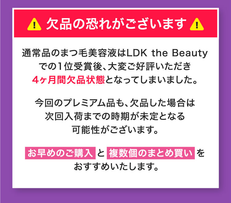 通常品のまつ毛美容液はLDK the Beautyでの1位受賞後、大変ご好評いただき4ヶ月間欠品状態となってしまいました。今回のプレミアム品も、欠品した場合は次回入荷までの時期が未定となる可能性がございます。お早めのご購入 と 複数個のまとめ買い をおすすめいたします。