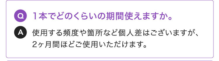 Q:1本でどのくらいの期間使えますか。A:使用する頻度や箇所など個人差はございますが、2ヶ月間ほどご使用いただけます。