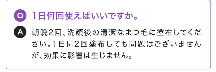 Q:1日何回使えばいいですか。A:朝晩2回、洗顔後の清潔なまつ毛に塗布してください。1日に2回塗布しても問題はございませんが、効果に影響は生じません。