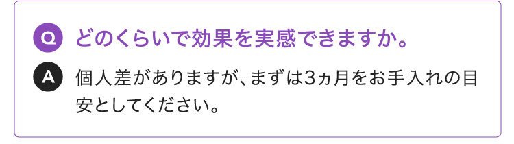 Q:どのくらいで効果を実感できますか。A:個人差がありますが、まずは3ヵ月をお手入れの目安としてください。