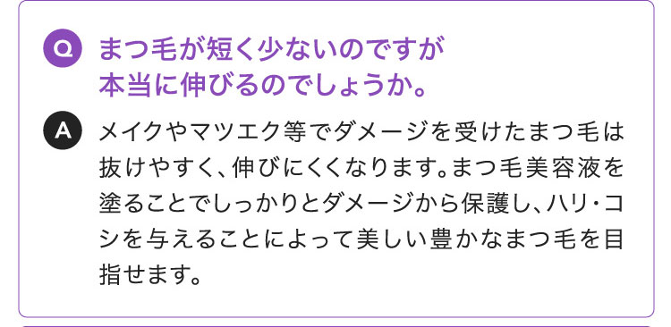 Q:まつ毛が短く少ないのですが本当に伸びるのでしょうか。A:メイクやマツエク等でダメージを受けたまつ毛は抜けやすく、伸びにくくなります。まつ毛美容液を塗ることでしっかりとダメージから保護し、ハリ・コシを与えることによって美しい豊かなまつ毛を目指せます。