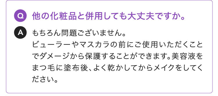 Q:他の化粧品と併用しても大丈夫ですか。A:もちろん問題ございません。ビューラーやマスカラの前にご使用いただくことでダメージから保護することができます。美容液をまつ毛に塗布後、よく乾かしてからメイクをしてください。