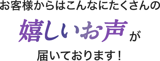 お客様からはこんなにたくさんの嬉しいお声が届いております！