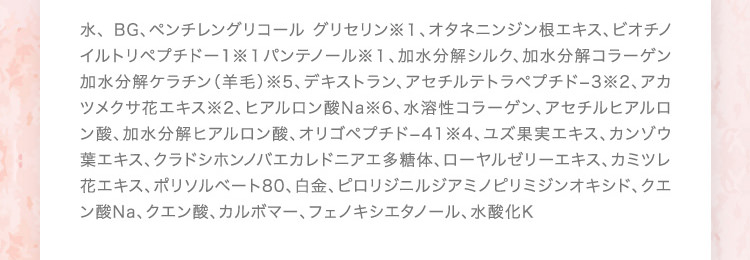 水、 BG、ペンチレングリコール グリセリン※１、オタネニンジン根エキス、ビオチノイルトリペプチドー1※１パンテノール※１、加水分解シルク、加水分解コラーゲン加水分解ケラチン（羊毛）※5、デキストラン、アセチルテトラペプチド−3※2、アカツメクサ花エキス※2、ヒアルロン酸Na※6、水溶性コラーゲン、アセチルヒアルロン酸、加水分解ヒアルロン酸、オリゴペプチド−41※4、ユズ果実エキス、カンゾウ葉エキス、クラドシホンノバエカレドニアエ多糖体、ローヤルゼリーエキス、カミツレ花エキス、ポリソルベート80、白金、ピロリジニルジアミノピリミジンオキシド、クエン酸Na、クエン酸、カルボマー、フェノキシエタノール、水酸化K