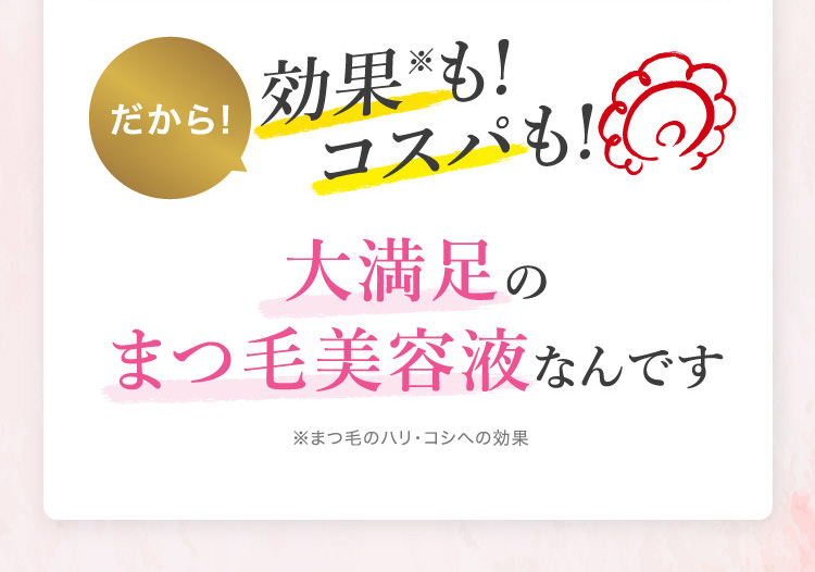 だから！効果※も!コスパも!大満足のまつ毛美容液なんです ※まつ毛のハリ・コシへの効果