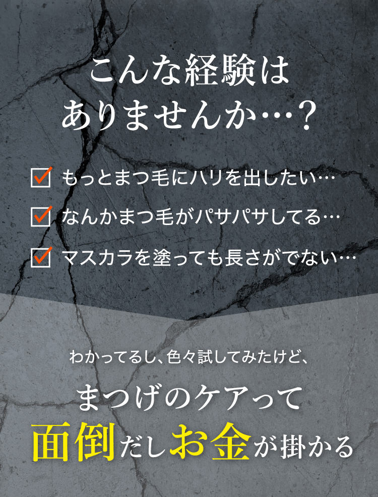 こんな経験はありませんか…？もっとまつ毛にハリを出したい…なんかまつ毛がパサパサしてる…マスカラを塗っても長さがでない…わかってるし、色々試してみたけど、まつげのケアって面倒だしお金が掛かる