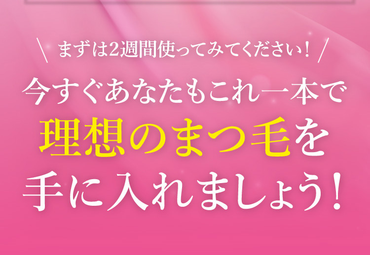 まずは2週間使ってみてください！今すぐあなたもこれ一本で理想のまつ毛を手に入れましょう！