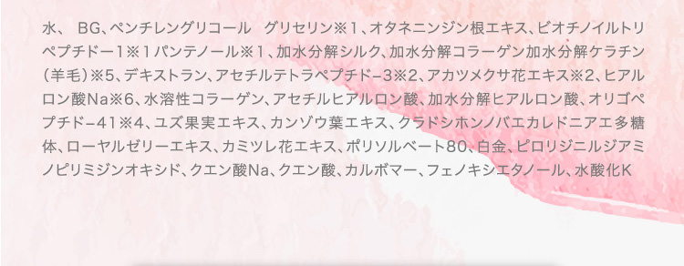 水、 BG、ペンチレングリコール グリセリン※１、オタネニンジン根エキス、ビオチノイルトリペプチドー1※１パンテノール※１、加水分解シルク、加水分解コラーゲン加水分解ケラチン（羊毛）※5、デキストラン、アセチルテトラペプチド−3※2、アカツメクサ花エキス※2、ヒアルロン酸Na※6、水溶性コラーゲン、アセチルヒアルロン酸、加水分解ヒアルロン酸、オリゴペプチド−41※4、ユズ果実エキス、カンゾウ葉エキス、クラドシホンノバエカレドニアエ多糖体、ローヤルゼリーエキス、カミツレ花エキス、ポリソルベート80、白金、ピロリジニルジアミノピリミジンオキシド、クエン酸Na、クエン酸、カルボマー、フェノキシエタノール、水酸化K