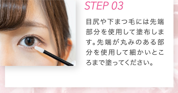 STEP 03 目尻や下まつ毛には先端部分を使用して塗布します。先端が丸みのある部分を使用して細かいところまで塗ってください。