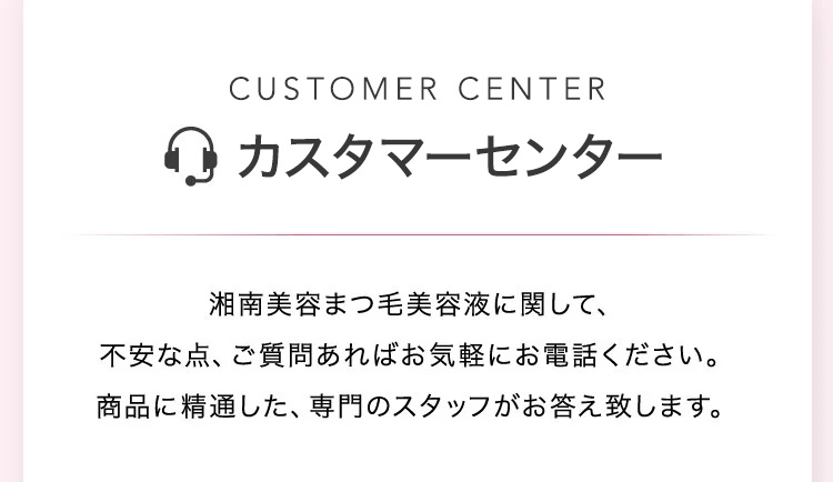 CALL CENTER コールセンター 湘南美容まつ毛美容液に関して、不安な点、ご質問あればお気軽にお電話ください。商品に精通した、専門のスタッフがお答え致します。