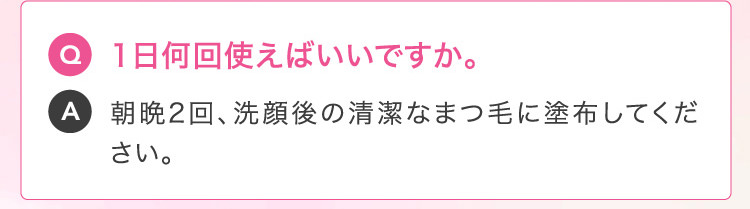 Q 1日何回使えばいいですか。A 朝晩2回、洗顔後の清潔なまつ毛に塗布してください。