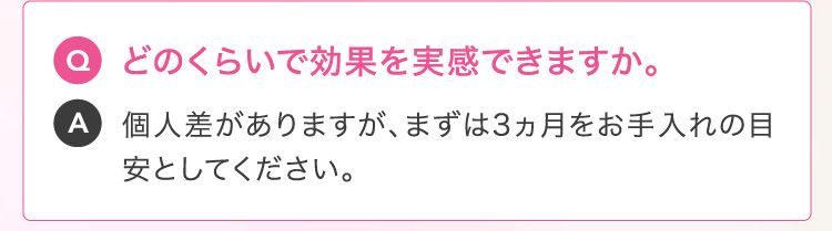 Q どのくらいで効果を実感できますか。A 個人差がありますが、まずは3ヵ月をお手入れの目安としてください。