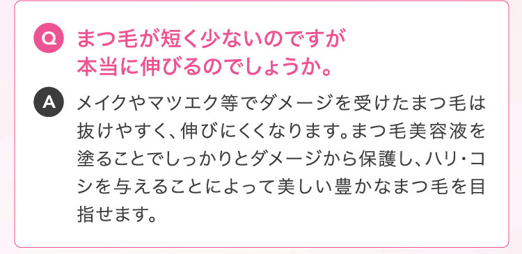 Q まつ毛が短く少ないのですが本当に伸びるのでしょうか。A メイクやマツエク等でダメージを受けたまつ毛は抜けやすく、伸びにくくなります。まつ毛美容液を塗ることでしっかりとダメージから保護し、ハリ・コシを与えることによって美しい豊かなまつ毛を目指せます。