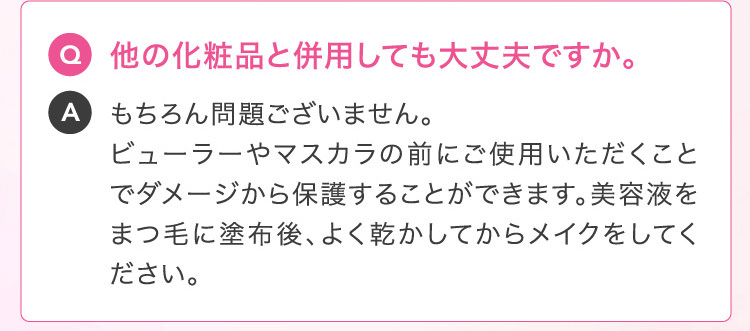 Q 他の化粧品と併用しても大丈夫ですか。A もちろん問題ございません。ビューラーやマスカラの前にご使用いただくことでダメージから保護することができます。美容液をまつ毛に塗布後、よく乾かしてからメイクをしてください。