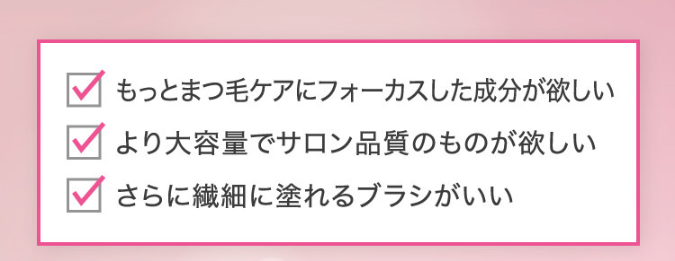 もっとまつ毛ケアにフォーカスした成分が欲しい より大容量でサロン品質のものが欲しい さらに繊細に塗れるブラシがいい