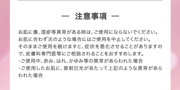 - 注意事項 - お肌に傷、湿疹等異常がある時は、ご使用にならないでください。お肌に合わず次のような場合にはご使用を中止してください。そのままご使用を続けますと、症状を悪化させることがありますので、皮膚科専門医等にご相談されることをおすすめします。・ご使用中、赤み、はれ、かゆみ等の異常があらわれた場合・ご使用したお肌に、直射日光があたって上記のような異常があらわれた場合