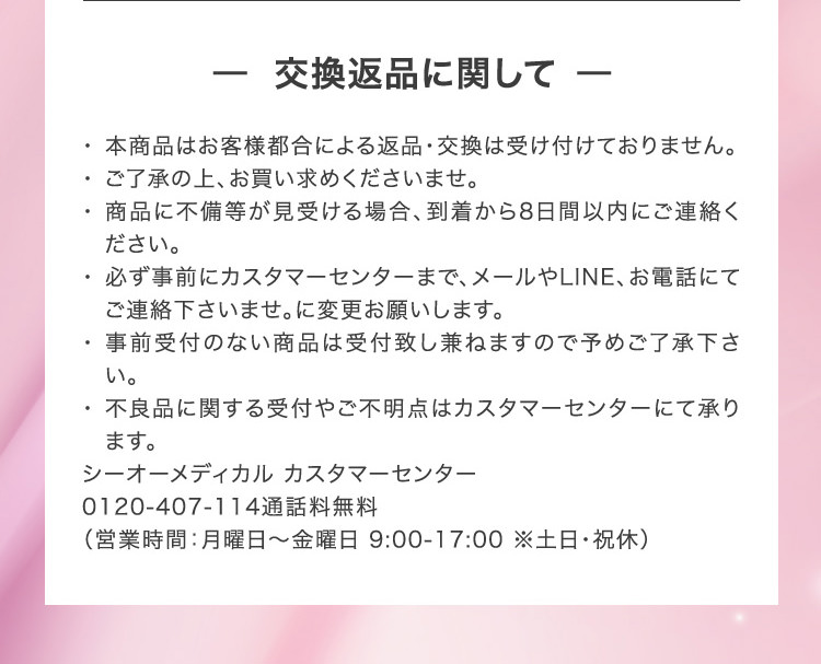 - 交換返品に関して - 本商品はお客様都合による返品・交換は受け付けておりません。ご了承の上、お買い求めくださいませ。商品に不備等が見受ける場合、到着から8日間以内にご連絡ください。必ず事前にカスタマーセンターまで、メールやLINE、お電話にてご連絡下さいませ。に変更お願いします。事前受付のない商品は受付致し兼ねますので予めご了承下さい。不良品に関する受付やご不明点はカスタマーセンターにて承ります。シーオーメディカル カスタマーセンター0120-407-114通話料無料（営業時間：月曜日～金曜日 9:00-17:00 ※土日・祝休）