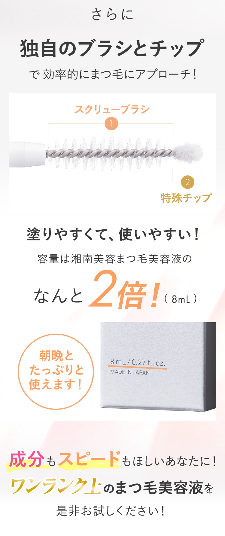 さらに独自のブラシとチップで効率的にまつ毛にアプローチ！塗りやすくて使いやすい！容量は湘南美容まつ毛美容液のなんと2倍(8ml)！成分もスピードもほしいあなたに！ワンランク上のまつ毛美容液を是非お試しください！