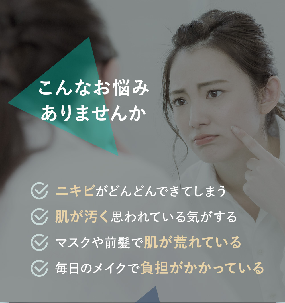 こんなお悩みありませんか・ニキビがどんどんできてしまう・肌が汚く思われている気がする・マスクや前髪で肌が荒れている・毎日のメイクで負担がかかっている