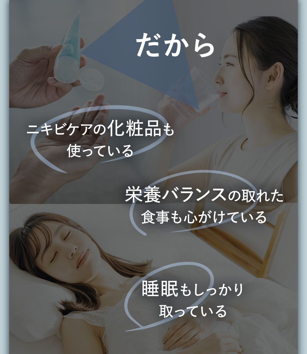 だからニキビケアの化粧品も使っている 栄養バランスの取れた食事も心がけている 睡眠もしっかり取っている