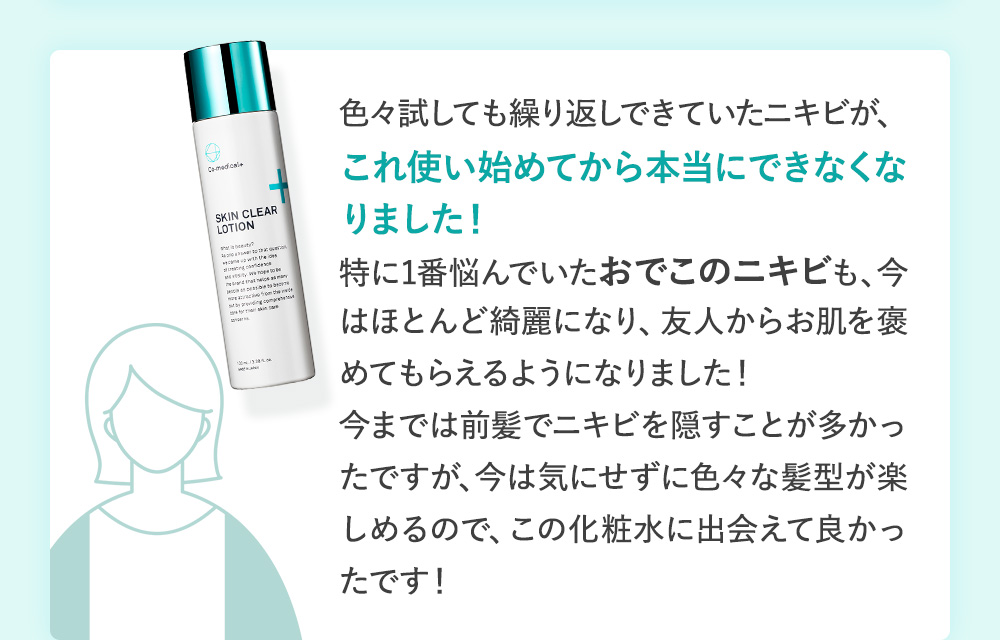 色々試しても繰り返しできていたニキビが、これ使い始めてから本当にできなくなりました！特に1番悩んでいたおでこのニキビも、今はほとんど綺麗になり、友人からお肌を褒めてもらえるようになりました！今までは前髪でニキビを隠すことが多かったですが、今は気にせずに色々な髪型が楽しめるので、この化粧水に出会えて良かったです！