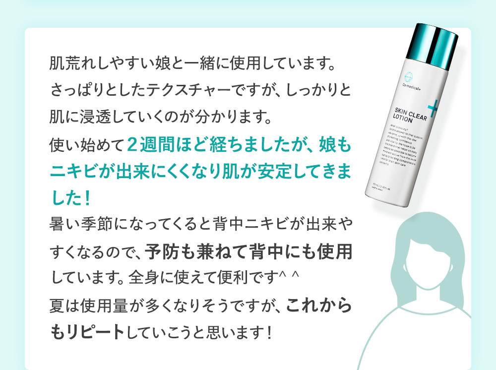 肌荒れしやすい娘と一緒に使用しています。さっぱりとしたテクスチャーですが、しっかりと肌に浸透していくのが分かります。使い始めて２週間ほど経ちましたが、娘もニキビが出来にくくなり肌が安定してきました！暑い季節になってくると背中ニキビが出来やすくなるので、予防も兼ねて背中にも使用しています。全身に使えて便利です^ ^夏は使用量が多くなりそうですが、これからもリピートしていこうと思います！