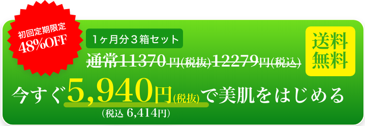 初回限定48％OFF　１ヶ月分３箱セット　通常11370円(税抜)12279円(税込)　今すぐ5,940円(税抜)で美肌をはじめる　(税込6,414円)　送料無料