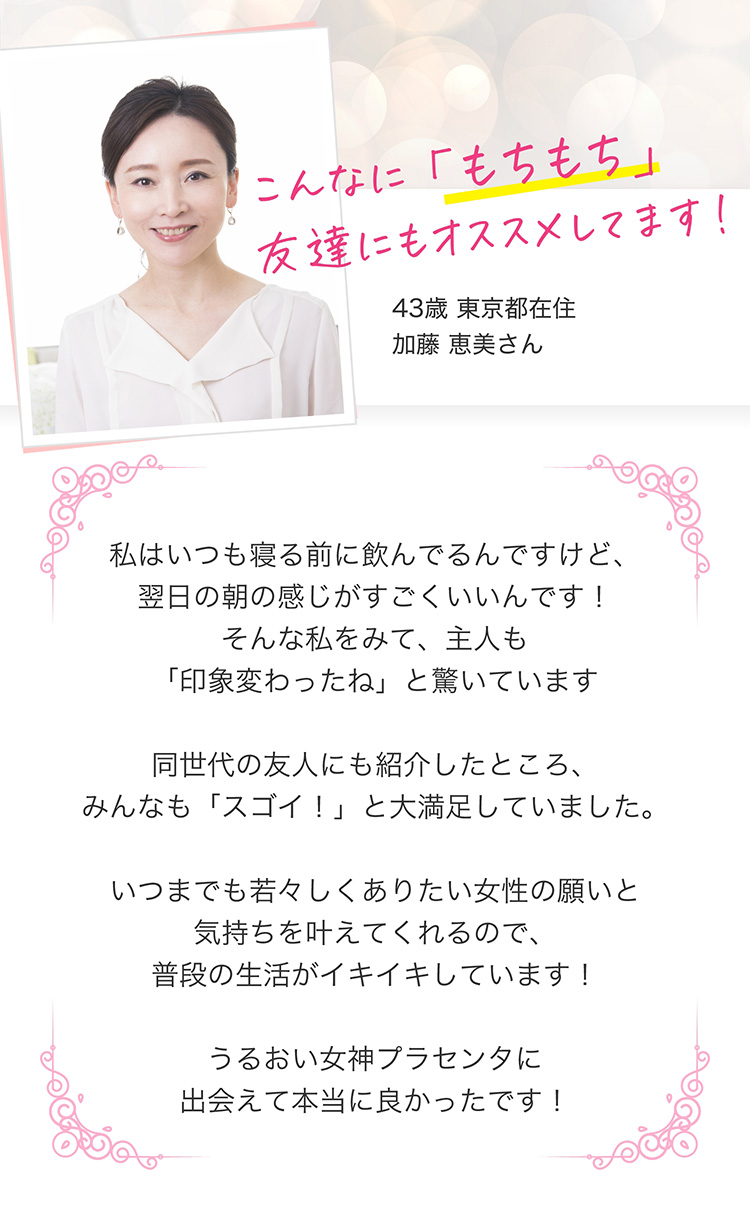 こんなに「もちもち」お友達にもオススメしてます！　43歳東京都在住加藤恵美さん　私はいつも寝る前に飲んでるんですけど、翌日の朝の感じがすごくいいんです！そんな私を見て、主人も「印象変わったね」と驚いています 同世代の友人にも紹介したところ、みんなも「スゴイ！」と大満足していました。いつまでも若々しくありたい女性の願いと気持ちを叶えてくれるので、普段の生活がイキイキしています！うるおい女神プラセンタに出会えて本当に良かったです！