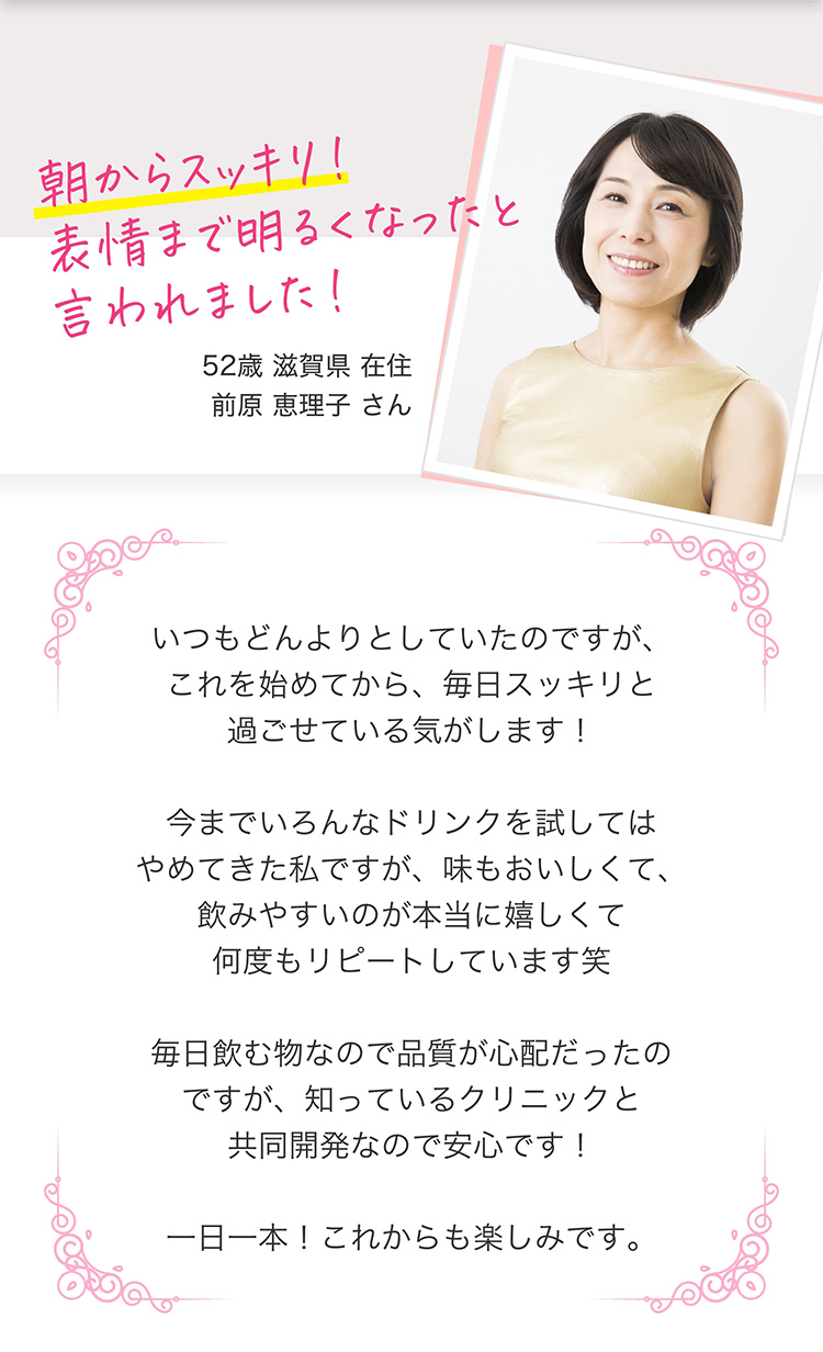 朝からスッキリ！表情まで明るくなったと言われました！　52歳滋賀県在住前原恵理子さん　いつもどんよりとしていたのですが、これを始めてから、毎日スッキリと過ごせている気がします！今までいろんなドリンクを試してはやめてきた私ですが、味もおいしくて、飲みやすいのが本当に嬉しくて何度もリピートしています笑 毎日飲む物なので品質が心配だったのですが、知っているクリニックと共同開発なので安心です！一日一本！これからも楽しみです。