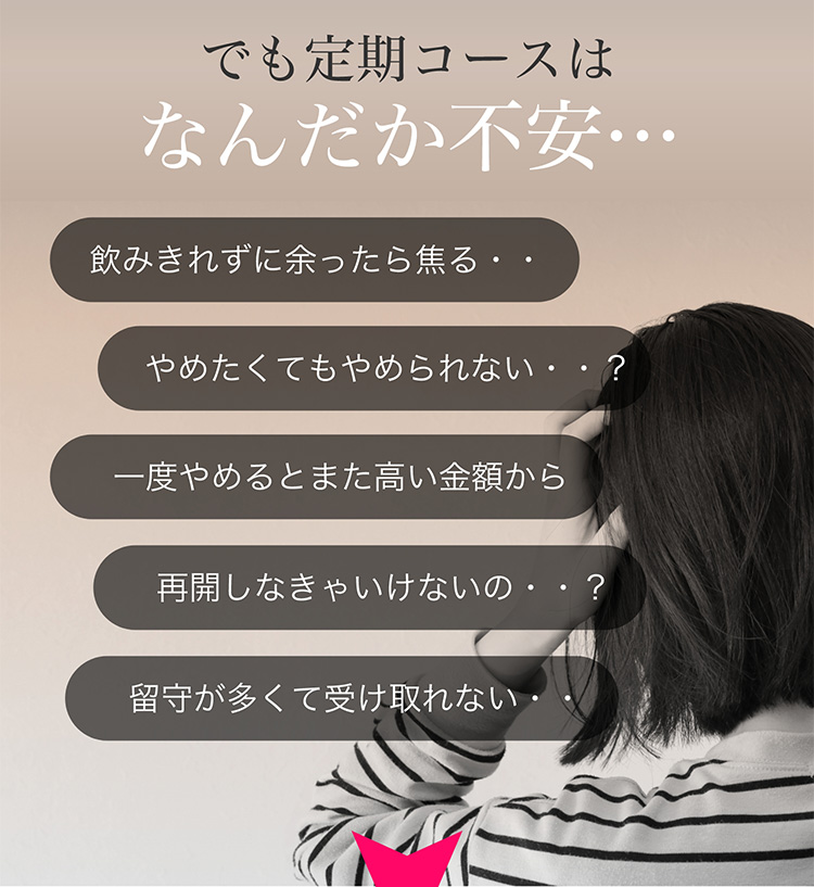 でも定期コースはなんだか不安・・　飲みきれずに余ったら焦る・・　やめたくてもやめられない・・？　一度やめるとまた高い金額から　再開しなきゃいけないの・・？　留守が多くて受け取れない・・