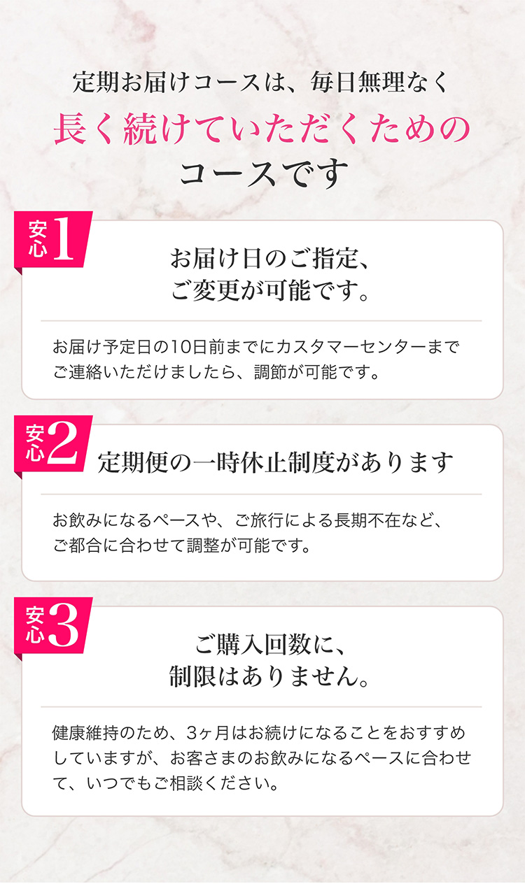 定期お届けコースは、毎日無理なく長く続けていただくためのコースです　安心１　お届け日のご指定、ご変更が可能です。　お届け予定日の10日前までにカスタマーセンターまでご連絡いただけましたら、調整が可能です。　安心２　定期便の一時休止制度があります　お飲みになるペースや、ご旅行による長期不在など、ご都合に合わせて調整が可能です。　安心３　ご購入回数に、制限はありません。　健康維持のため、3ヶ月はお続けになることをおすすめしていますが、お客さまのお飲みになるペースに合わせて、いつでもご相談ください。