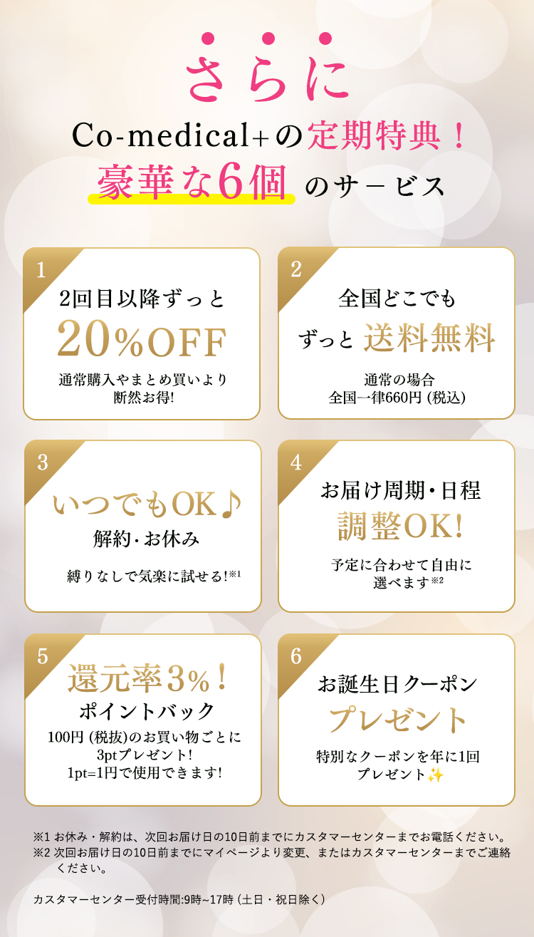 ・・・さらにCo-medical+の定期特典！豪華な6個のサービス　①2回目以降ずっと20%OFF 通常購入やまとめ買いより断然お得！　②全国どこでもずっと送料無料　通常の場合全国一律600円(税抜)　③いつでもOK♪解約・お休み・スキップ　縛りなしで気楽に試せる！※　④お届け周期・日程調整OK！　予定に合わせて自由に選べます※　⑤還元率３％！ポイントバック　100円(税抜)のお買い物ごとに3ptプレゼント！1pt＝1円で使用できます！　⑥お誕生日クーポンプレゼント　特別なクーポンを年に１回プレゼント