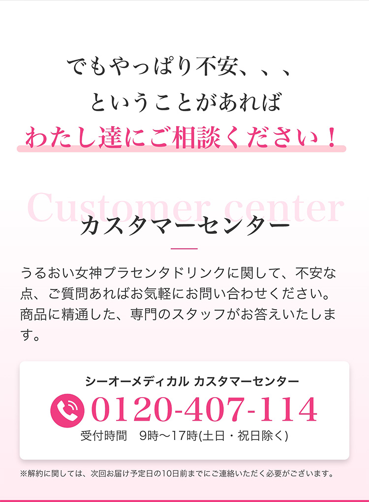 でもやっぱり不安、、、ということがあればわたし達にご相談ください！　Customer center カスタマーセンター　うるおい女神プラセンタドリンクに関して、不安な点、ご質問あればお気軽にお問い合わせください。商品に精通した、専門のスタッフがお答えいたします。　シーオーメディカル　カスタマーセンター　0120-407-114　受付時間　9時～17時(土日・祝日除く)　※解約に関しては、次回お届け予定日の10日前までにご連絡いただく必要がございます。