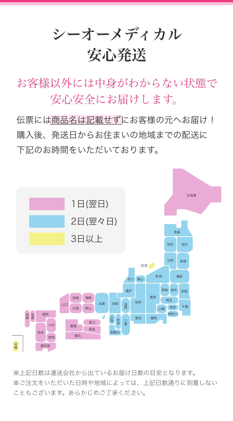 シーオーメディカル安心発送　お客様以外には中身がわからない状態で安心安全にお届けします。　伝票には商品名は記載せずにお客様の元へお届け！購入後、発送日からお住まいの地域までの配送に下記のお時間をいただいております。　1日(翌日)　2日(翌々日)　3日以上　※上記日数は運送会社から出ているお届け日数の目安となります。　※ご注文をいただいた日時や地域によっては、上記日数通りに到着しないこともございます。あらかじめご了承ください。