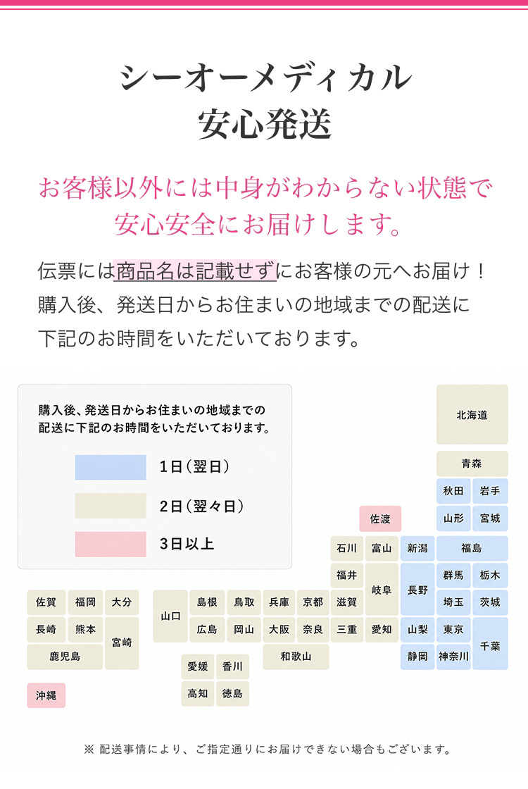 シーオーメディカル安心発送 お客様以外には中身がわからない状態で安心安全にお届けします。 伝票には商品名は記載せずにお客様の元へお届け!購入後、発送日からお住まいの地域までの配送に下記のお時間をいただいております。 1日(翌日) 2日(翌々日) 3日以上 ※上記日数は運送会社から出ているお届け日数の目安となります。 ※ご注文をいただいた日時や地域によっては、上記日数通りに到着しないこともございます。あらかじめご了承ください。