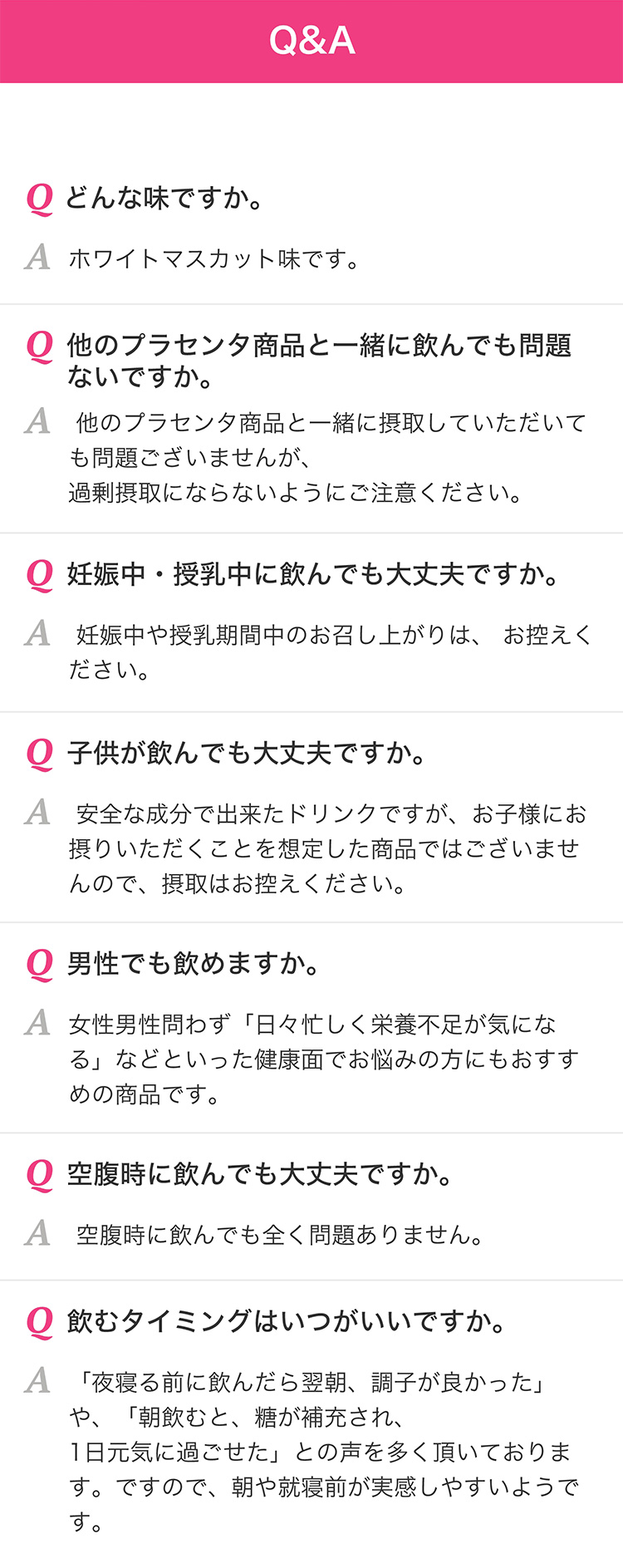 Q＆A　Qどんな味ですか。　Aホワイトマスカット味です。　Q他のプラセンタ商品と一緒に飲んでも問題ないですか。　A他のプラセンタ商品と一緒に摂取していただいても問題ございませんが、過剰摂取にならないようにご注意ください。　Q妊娠中・授乳中に飲んでも大丈夫ですか。　A妊娠中や授乳期間中のお召し上がりは、お控えください。　Q子供が飲んでも大丈夫ですか。　A安全な成分で出来たドリンクですが、お子様にお摂りいただくことを想定した商品ではございませんので、摂取はお控えください。　Q男性でも飲めますか。　A女性男性問わず「日々忙しく栄養不足が気になる」などといった健康面でお悩みの方にもおすすめの商品です。　Q空腹時に飲んでも大丈夫ですか。　A空腹時に飲んでも全く問題ありません。　Q飲むタイミングはいつがいいですか。　A「夜寝る前に飲んだら翌朝、調子が良かった」や、「朝飲むと、糖が補充され、１日元気に過ごせた」との声を多く頂いております。ですので、朝や就寝前が実感しやすいようです。