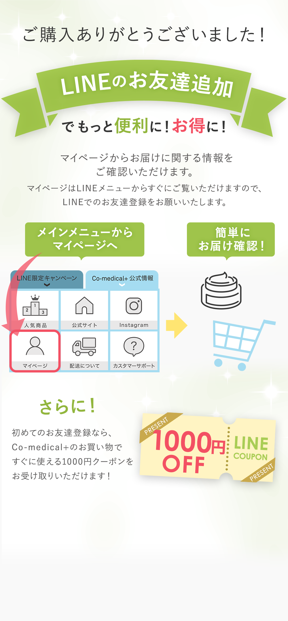 ご購入ありがとうございました！ LINEのお友達追加でもっと便利に！お得に！ マイページからお届けに関する情報をご確認いただけます。マイページはLINEメニューからすぐにご覧いただけますので、LINEでのお友達登録をお願いいたします。　メインメニューからマイページへ　簡単にお届け確認！　さらに！初めてのお友達追加なら、Co-medical+のお買い物ですぐに使える1000円クーポンをお受け取りいただけます！　